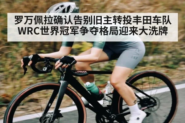 罗万佩拉确认告别旧主转投丰田车队 WRC世界冠军争夺格局迎来大洗牌（kaiyun）