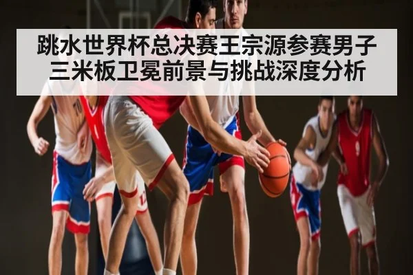 跳水世界杯总决赛王宗源参赛男子三米板卫冕前景与挑战深度分析 | kaiyun
