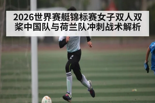2026世界赛艇锦标赛女子双人双桨中国队与荷兰队冲刺战术解析